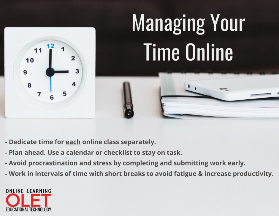 Managing your time online: 1-- Dedicate time for each online class separately.  2- - Plan ahead. Use a calendar or checklist to stay on task. 3- - Avoid procrastination and stress by completing and submitting work early. 4 - - Work in intervals of time with short breaks to avoid fatigue & increase productivity. 