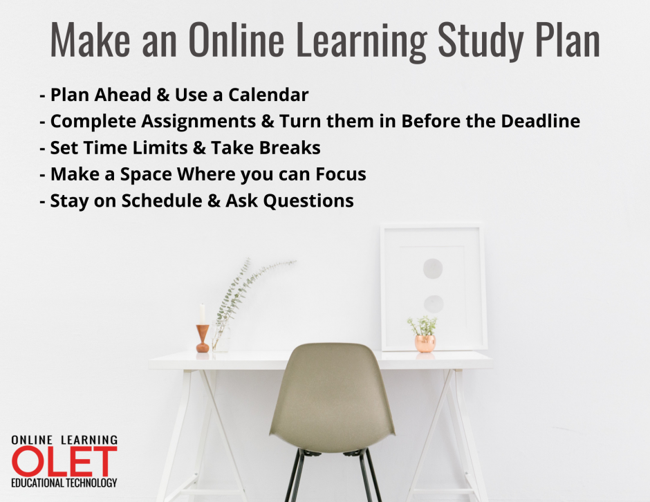 Make an Online Learning Study Plan: - Plan Ahead & Use a Calendar - Make a Space Where you can Focus  - Set Time Limits & Take Breaks  - Complete Assignments & Turn them in Before the Deadline - Stay on Schedule & Ask Questions 